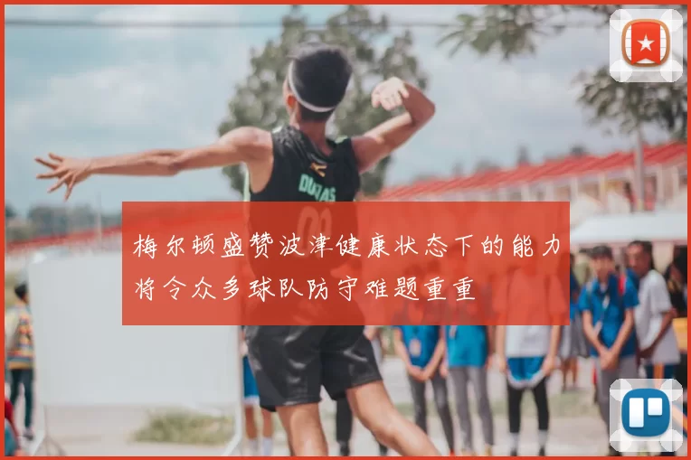 梅尔顿盛赞波津健康状态下的能力将令众多球队防守难题重重