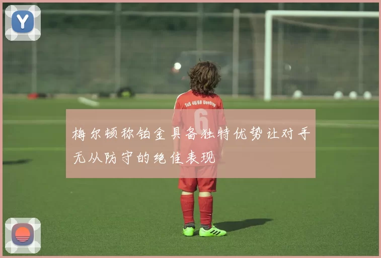 梅尔顿称铂金具备独特优势让对手无从防守的绝佳表现