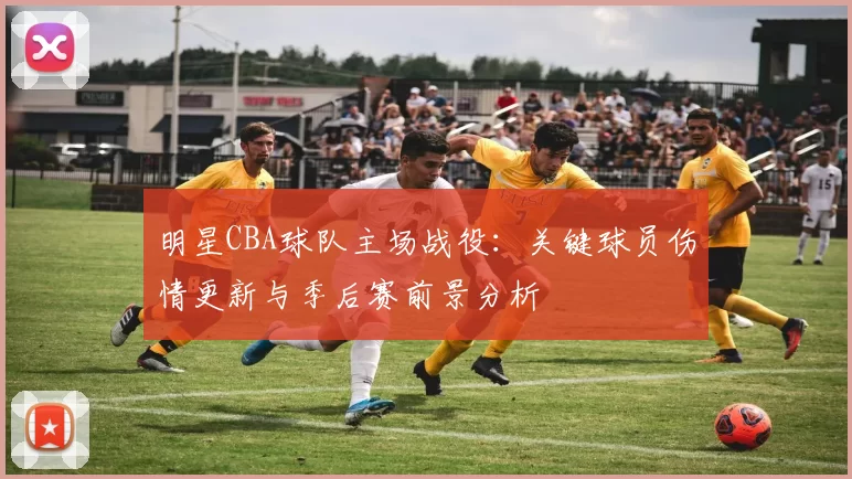 明星CBA球队主场战役:关键球员伤情更新与季后赛前景分析