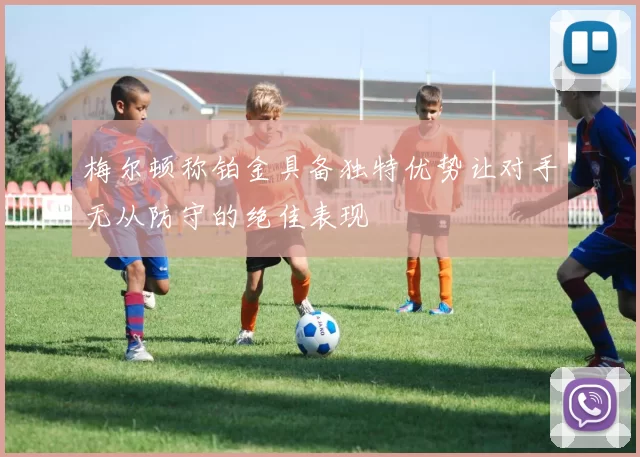 梅尔顿称铂金具备独特优势让对手无从防守的绝佳表现