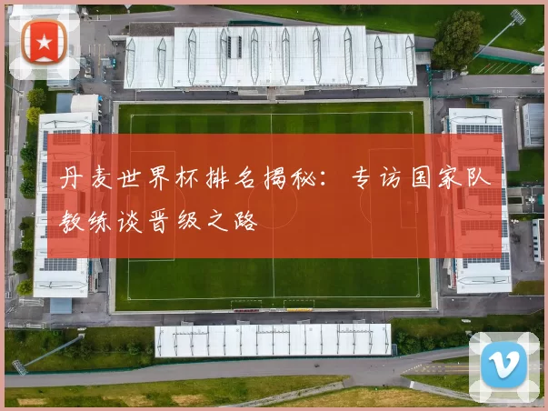 丹麦世界杯排名揭秘:专访国家队教练谈晋级之路