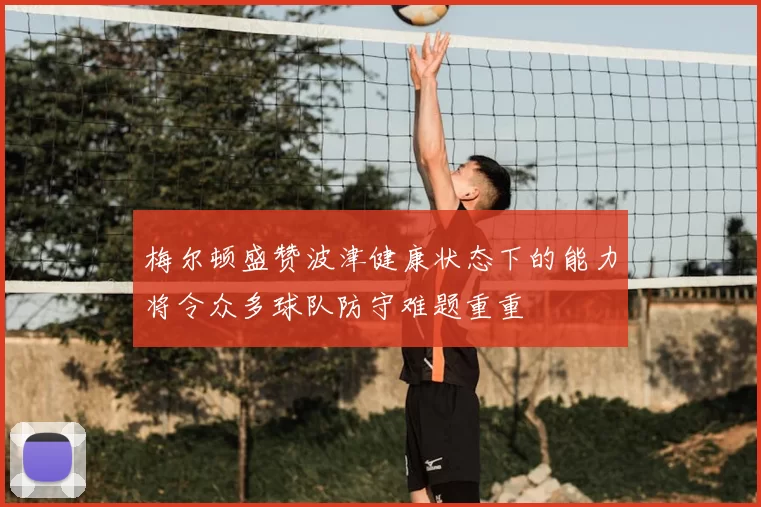 梅尔顿盛赞波津健康状态下的能力将令众多球队防守难题重重