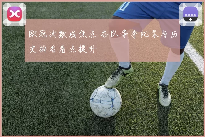 欧冠次数成焦点 各队争夺纪录与历史排名看点提升