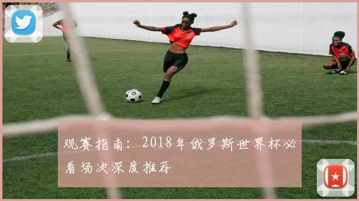 观赛指南：2018年俄罗斯世界杯必看场次深度推荐