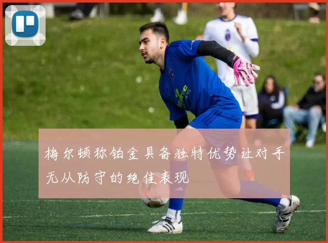 梅尔顿称铂金具备独特优势让对手无从防守的绝佳表现