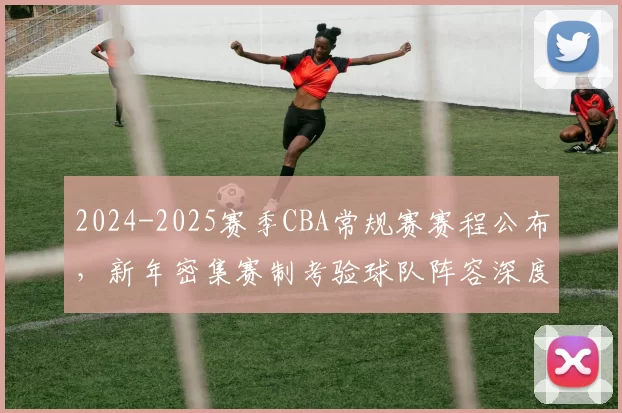 2024-2025赛季CBA常规赛赛程公布，新年密集赛制考验球队阵容深度
